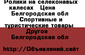 Ролики на селеконавых калесах › Цена ­ 700 - Белгородская обл. Спортивные и туристические товары » Другое   . Белгородская обл.